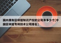 国内拥有区块链知识产权的公司有多少个[中国区块链专利技术公司排名]