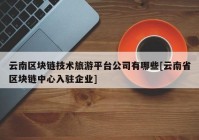 云南区块链技术旅游平台公司有哪些[云南省区块链中心入驻企业]